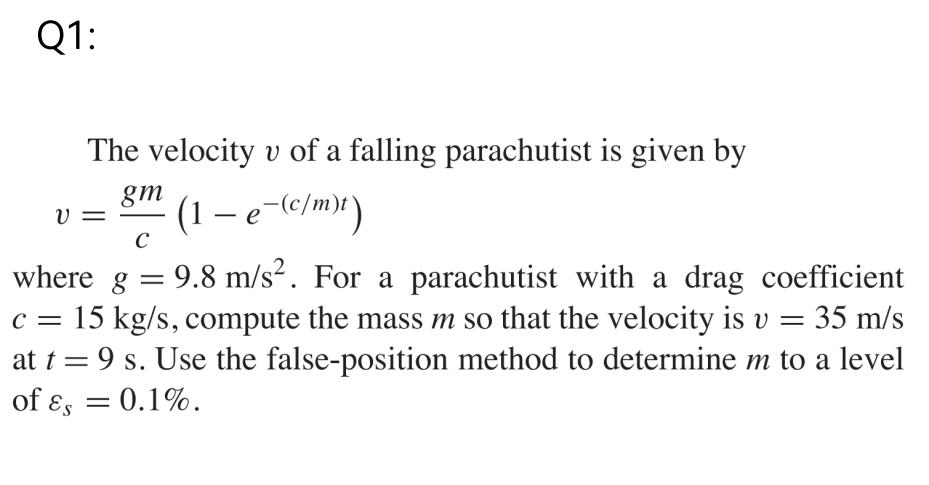 Q1:
The velocity v of a falling parachutist is given by
gm
υ
(1 − e¯(c/m)t)
C
where g = 9.8 m/s². For a parachutist with a drag coefficient
c = 15 kg/s, compute the mass m so that the velocity is v = 35 m/s
at t = 9 s. Use the false-position method to determine m to a level
of Es = 0.1%.