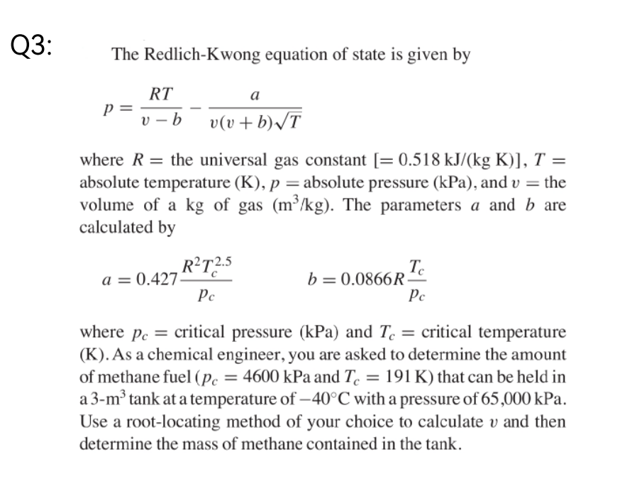 Q3:
The Redlich-Kwong equation of state is given by
RT
a
P =
Р
v-b
v(v + b)√T
=
where R the universal gas constant [= 0.518 kJ/(kg K)], T =
absolute temperature (K), p = absolute pressure (kPa), and v = the
volume of a kg of gas (m³/kg). The parameters a and b are
calculated by
Tc
R²T2.5
a = 0.427.
Pc
b=0.0866R
Pc
where pe=
= critical pressure (kPa) and Te = critical temperature
(K). As a chemical engineer, you are asked to determine the amount
of methane fuel (pc = 4600 kPa and Te = 191 K) that can be held in
a 3-m³ tank at a temperature of -40°C with a pressure of 65,000 kPa.
Use a root-locating method of your choice to calculate v and then
determine the mass of methane contained in the tank.