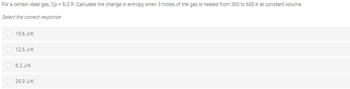 For a certain ideal gas, Cp = 5/2 R. Calculate the change in entropy when 3 moles of the gas is heated from 300 to 600 K at constant volume.
Select the correct response:
15.6 J/K
12.5 J/K
6.2 J/K
25.9 J/K
