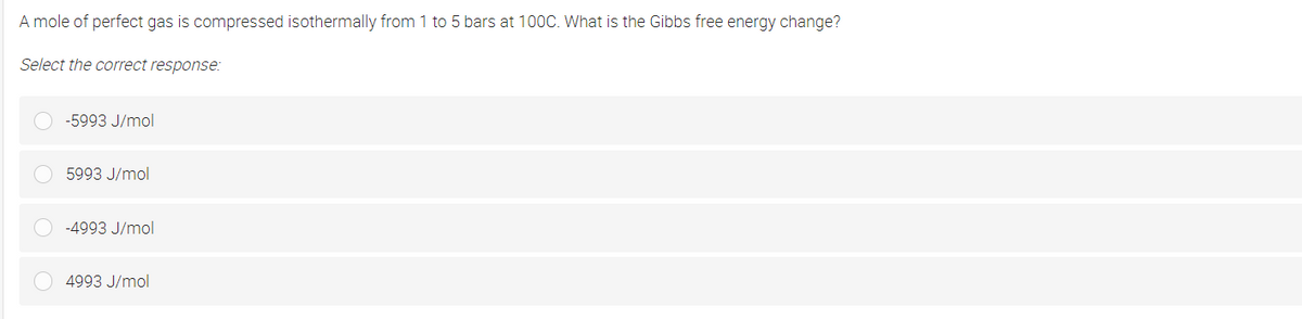 A mole of perfect gas is compressed isothermally from 1 to 5 bars at 100C. What is the Gibbs free energy change?
Select the correct response:
-5993 J/mol
5993 J/mol
-4993 J/mol
4993 J/mol