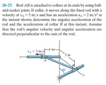 20-27. Rod AB is attached to collars at its ends by using ball-
and-socket joints. If collar A moves along the fixed rod with a
velocity of va = 5 m/s and has an acceleration aa =2 m/s at
the instant shown, determine the angular acceleration of the
rod and the acceleration of collar B at this instant. Assume
that the rod's angular velocity and angular acceleration are
directed perpendicular to the axis of the rod.
VA = 5 m/s
2 m
X-
