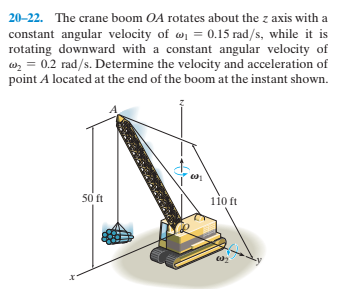 20-22. The crane boom OA rotates about the z axis with a
constant angular velocity of w = 0.15 rad/s, while it is
rotating downward with a constant angular velocity of
wz = 0.2 rad/s. Determine the velocity and acceleration of
point A located at the end of the boom at the instant shown.
50 ft
110 ft

