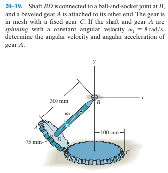 20-19. Shaft BD is connected to a ball-and-socket joint at B,
and a beveled gear A is attached to its other end. The gear is
in mesh with a fixed gear C. If the shaft and gear A are
spinning with a constant angular velocity w, = 8 rad/s,
determine the angular velocity and angular acceleration of
gear A.
300 mm
B.
100 mm
75 mm-
