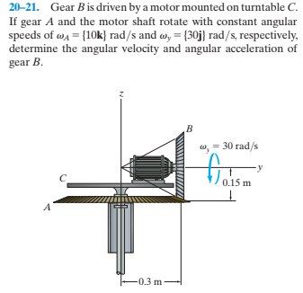 20-21. Gear Bis driven by a motor mounted on turntable C.
If gear A and the motor shaft rotate with constant angular
speeds of w4 = {10k} rad/s and w, = {30j} rad/s, respectively,
determine the angular velocity and angular acceleration of
gear B.
w, = 30 rad/s
0.1
0.3 m
