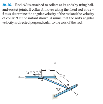 20-26. Rod AB is attached to collars at its ends by using ball-
and-socket joints. If collar A moves along the fixed rod at va =
5m/s, determine the angular velocity of the rod and the velocity
of collar B at the instant shown. Assume that the rod's angular
velocity is directed perpendicular to the axis of the rod.
m-
VA =5 m/s
2 m
x-
