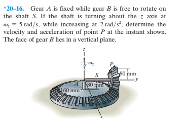 *20–16. Gear A is fixed while gear B is free to rotate on
the shaft S. If the shaft is turning about the z axis at
w. = 5 rad/s, while increasing at 2 rad/s², determine the
velocity and acceleration of point P at the instant shown.
The face of gear B lies in a vertical plane.
80 mm
S0 mm
160 mm
