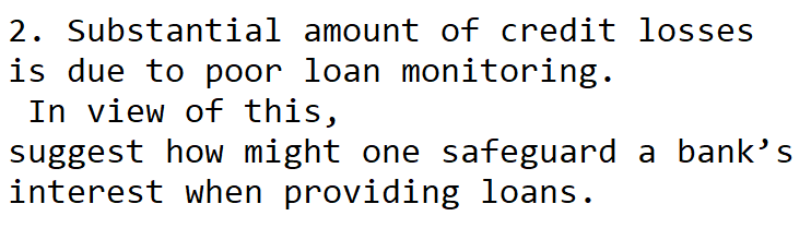 2. Substantial amount of credit losses
is due to poor loan monitoring.
In view of this,
suggest how might one safeguard a bank's
interest when providing loans.
