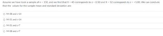 Assume we have took a sample of n 150, and we find that X 45 corresponds to z-0.50 and X- 52 corresponds to z+1.00. We can conclude
that the values for the sample mean and standard deviation are
O M-38 ads14
O M-31 and s 14
O M-31 and s?
O M-38 and s7
