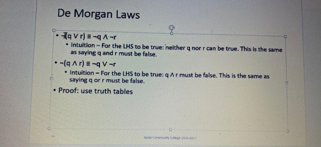 De Morgan Laws
1q v r) = -qA-r
• Intuition-For the LHS to be true: neither q nor r can be true. This is the same
as saying q and r must be false.
• -(q Ar) =-V-r
• Intuition - For the LHS to be true: qAr must be false. This is the same as
saying q or r must be false.
• Proof: use truth tables
