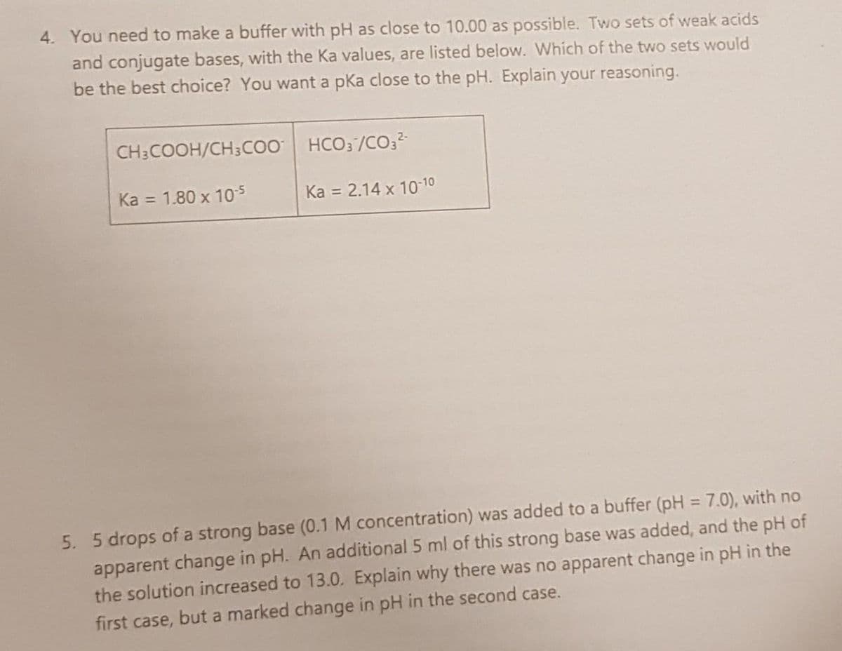 4. You need to make a buffer with pH as close to 10.00 as possible. Two sets of weak acids
and conjugate bases, with the Ka values, are listed below. Which of the two sets would
be the best choice? You want a pka close to the pH. Explain your reasoning.
CH:COOH/CH;coo HCO; /CO,2-
Ka = 1.80 x 10s
Ka = 2.14 x 10-10
%3D
%3D
5. 5 drops of a strong base (0.1 M concentration) was added to a buffer (pH = 7.0), with no
apparent change in pH. An additional 5 ml of this strong base was added, and the pH of
the solution increased to 13.0. Explain why there was no apparent change in pH in the
%3D
first case, but a marked change in pH in the second case.
