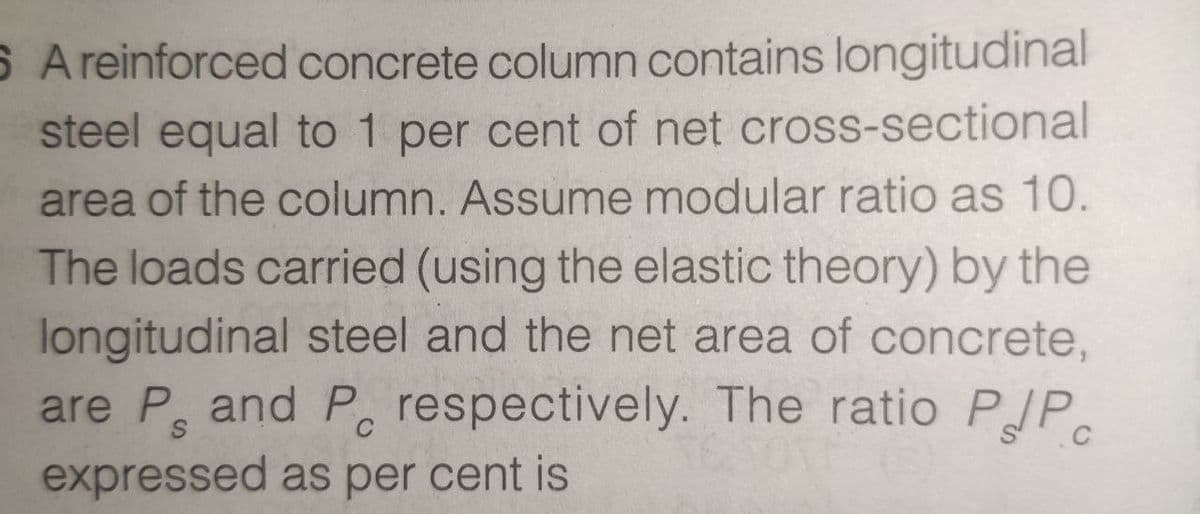 S Areinforced concrete column contains longitudinal
steel equal to 1 per cent of net cross-sectional
area of the column. Assume modular ratio as 10.
The loads carried (using the elastic theory) by the
longitudinal steel and the net area of concrete,
are P and P, respectively. The ratio
expressed as per cent is
PdPc
C
