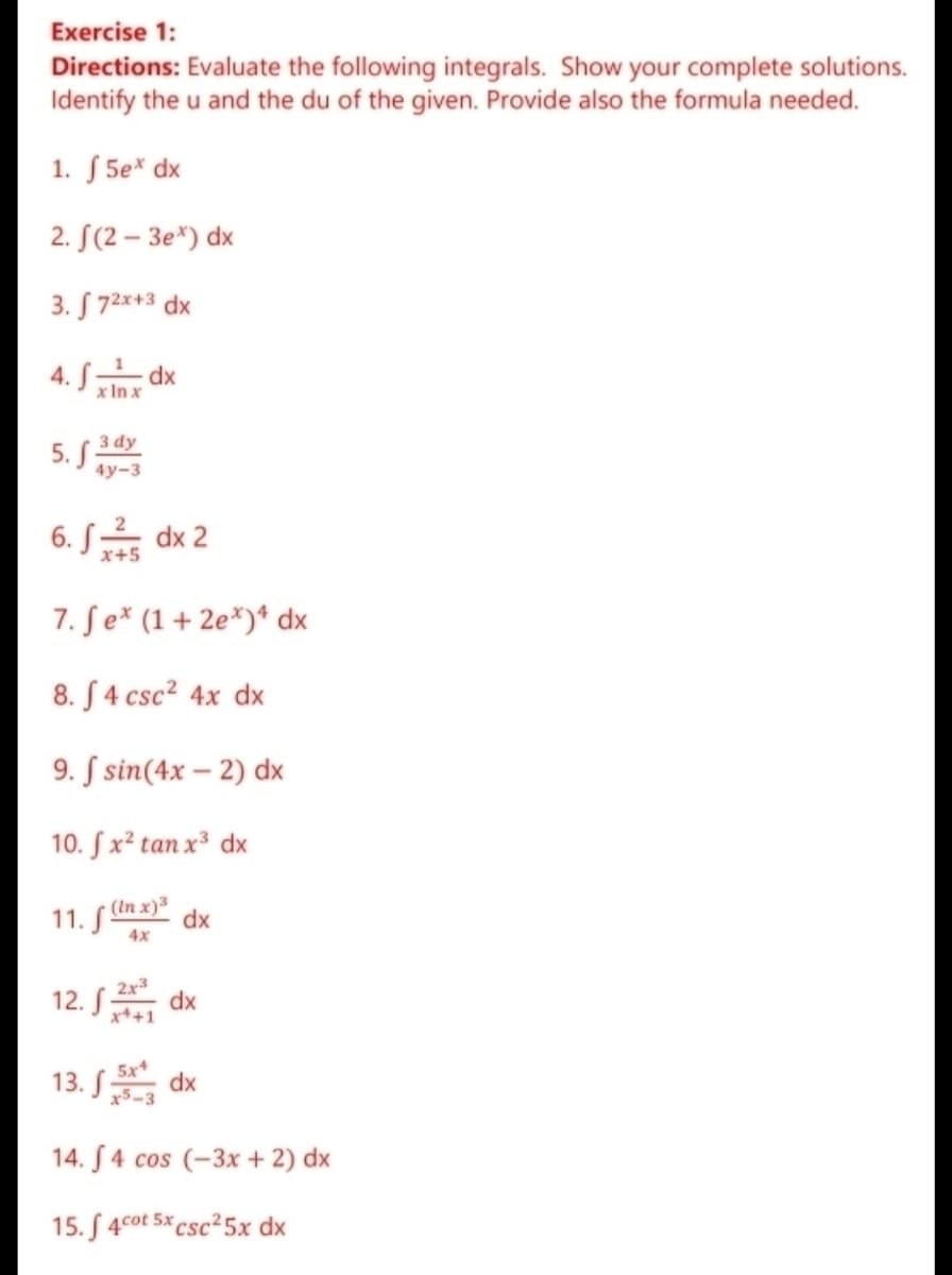 Exercise 1:
Directions: Evaluate the following integrals. Show your complete solutions.
Identify the u and the du of the given. Provide also the formula needed.
1. S 5e* dx
2. S(2 – 3e*) dx
3. S 72x+3 dx
4. S dx
x In x
3 dy
5. S
4у-3
6. S dx 2
x+5
7. Se* (1+ 2e*)* dx
8. S4 csc? 4x dx
9. S sin(4x – 2) dx
10. Sx² tan x³ dx
11. S Un x) dx
4x
12. S
2x3
dx
x++1
13. S
5x
dx
x5-3
14. S4 cos (-3x + 2) dx
15. S 4cot 5x csc25x dx
