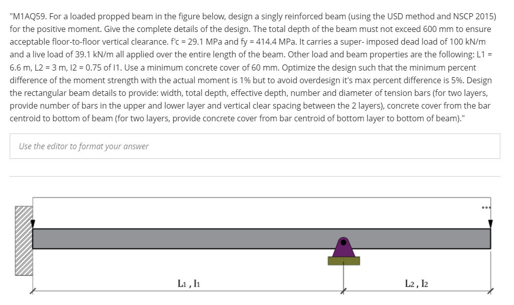 "M1AQ59. For a loaded propped beam in the figure below, design a singly reinforced beam (using the USD method and NSCP 2015)
for the positive moment. Give the complete details of the design. The total depth of the beam must not exceed 600 mm to ensure
acceptable floor-to-floor vertical clearance. f'c = 29.1 MPa and fy = 414.4 MPa. It carries a super- imposed dead load of 100 kN/m
and a live load of 39.1 kN/m all applied over the entire length of the beam. Other load and beam properties are the following: L1 =
6.6 m, L2 = 3 m, 12 = 0.75 of 1. Use a minimum concrete cover of 60 mm. Optimize the design such that the minimum percent
difference of the moment strength with the actual moment is 1% but to avoid overdesign it's max percent difference is 5%. Design
the rectangular beam details to provide: width, total depth, effective depth, number and diameter of tension bars (for two layers,
provide number of bars in the upper and lower layer and vertical clear spacing between the 2 layers), concrete cover from the bar
centroid to bottom of beam (for two layers, provide concrete cover from bar centroid of bottom layer to bottom of beam)."
Use the editor to format your answer
L1 , h
L2 , I2
