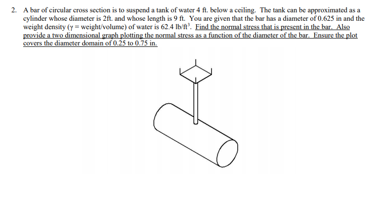 A bar of circular cross section is to suspend a tank of water 4 ft. below a ceiling. The tank can be approximated as a
cylinder whose diameter is 2ft. and whose length is 9 ft. You are given that the bar has a diameter of 0.625 in and the
weight density (y = weight/volume) of water is 62.4 lb/ft³. Find the normal stress that is present in the bar. Also
provide a two dimensional graph plotting the normal stress as a function of the diameter of the bar. Ensure the plot
covers the diameter domain of 0.25 to 0.75 in.
2.
