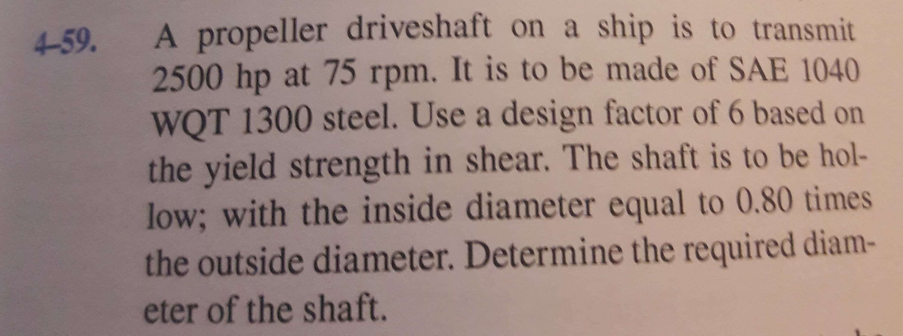 4-59.
A propeller driveshaft on a ship is to transmit
2500 hp at 75 rpm. It is to be made of SAE 1040
WQT 1300 steel. Use a design factor of 6 based on
the yield strength in shear. The shaft is to be hol-
low; with the inside diameter equal to 0.80 times
the outside diameter. Determine the required diam-
eter of the shaft.
