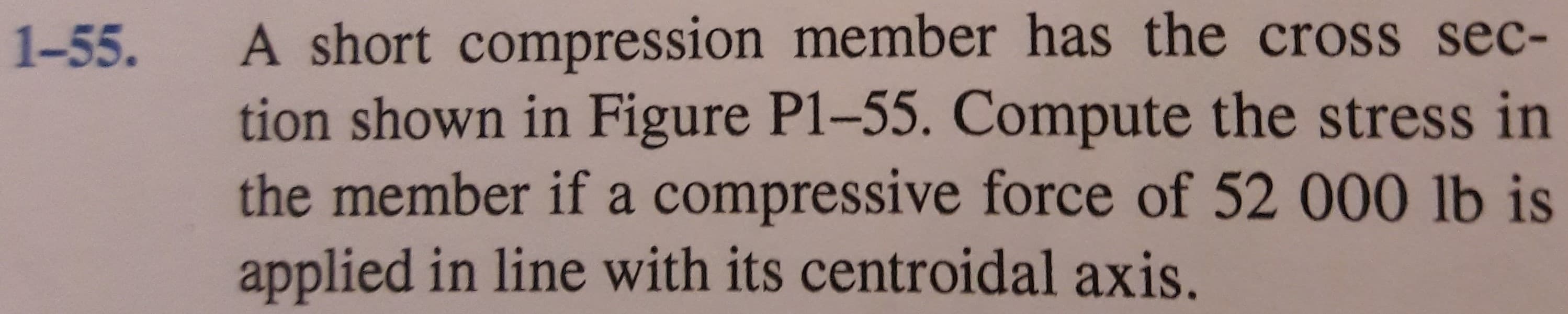 A short compression member has the cross sec-
tion shown in Figure P1-55. Compute the stress in
the member if a compressive force of 52 000 lb is
applied in line with its centroidal axis.
1-55.
