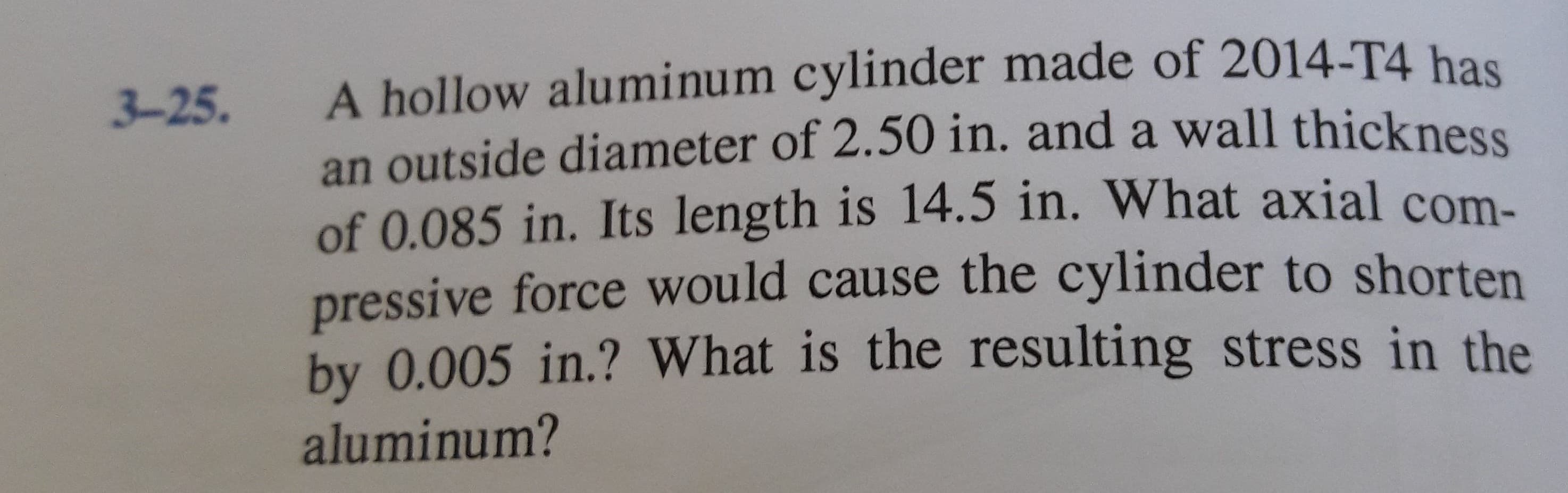 A hollow aluminum cylinder made of 2014-T4 has
an outside diameter of 2.50 in. and a wall thickness
of 0.085 in. Its length is 14.5 in. What axial com-
pressive force would cause the cylinder to shorten
by 0.005 in.? What is the resulting stress in the
3-25.
aluminum?
