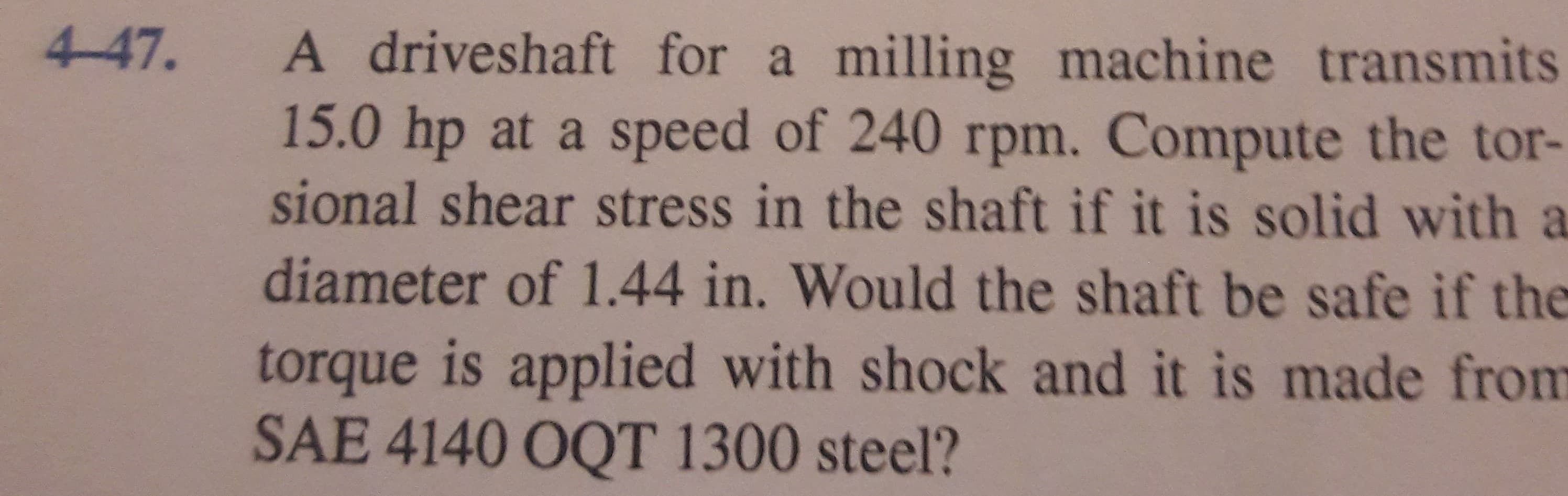 A driveshaft for a milling machine transmits
15.0 hp at a speed of 240 rpm. Compute the tor-
sional shear stress in the shaft if it is solid with a
diameter of 1.44 in. Would the shaft be safe if the
torque is applied with shock and it is made from
SAE 4140 OQT 1300 steel?
447.
