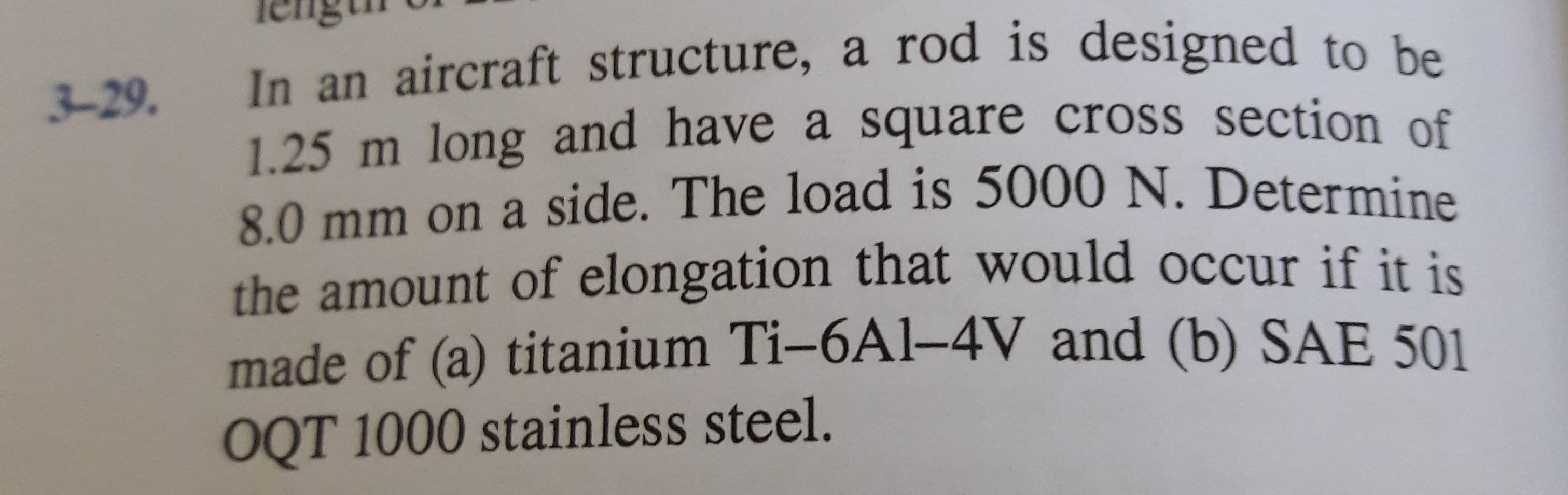 Ieng
In an aircraft structure, a rod is designed to be
1.25 m long and have a square cross section of
8.0 mm on a side. The load is 5000 N. Determine
3-29.
the amount of elongation that would occur if it is
made of (a) titanium Ti-6Al-4V and (b) SAE 501
OQT 1000 stainless steel.
