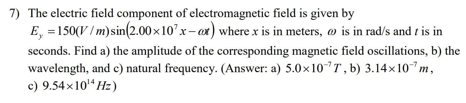 7) The electric field component of electromagnetic field is given by
E, 150(V/m)sin(2.00 x 10 :
ot) where x is in meters, o is in rad/s and t is in
х
seconds. Find a) the amplitude of the corresponding magnetic field oscillations, b) the
wavelength, and c) natural frequency. (Answer: a) 5.0 x 10 T, b) 3.14 x 107 m
c) 9.54x1014Hz)
X
