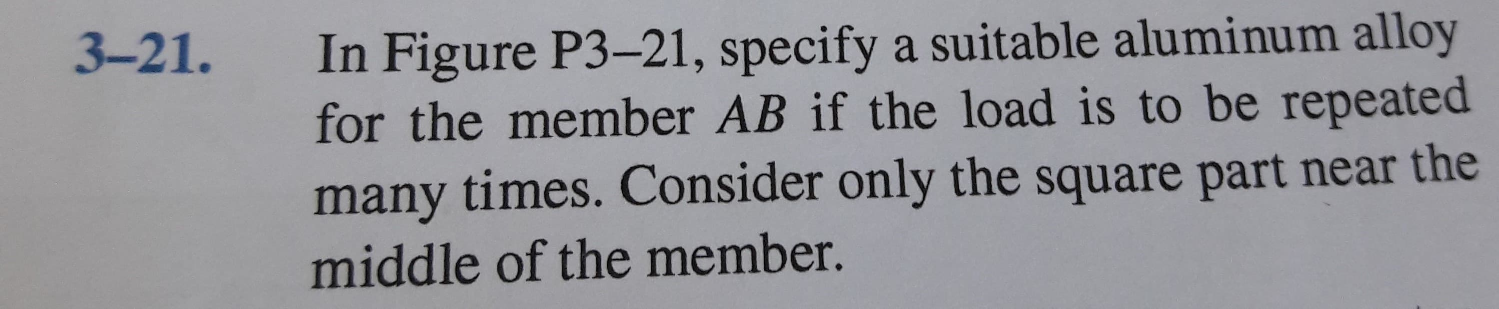 In Figure P3-21, specify a suitable aluminum alloy
for the member AB if the load is to be repeated
3-21.
many times. Consider only the square part near the
middle of the member.
