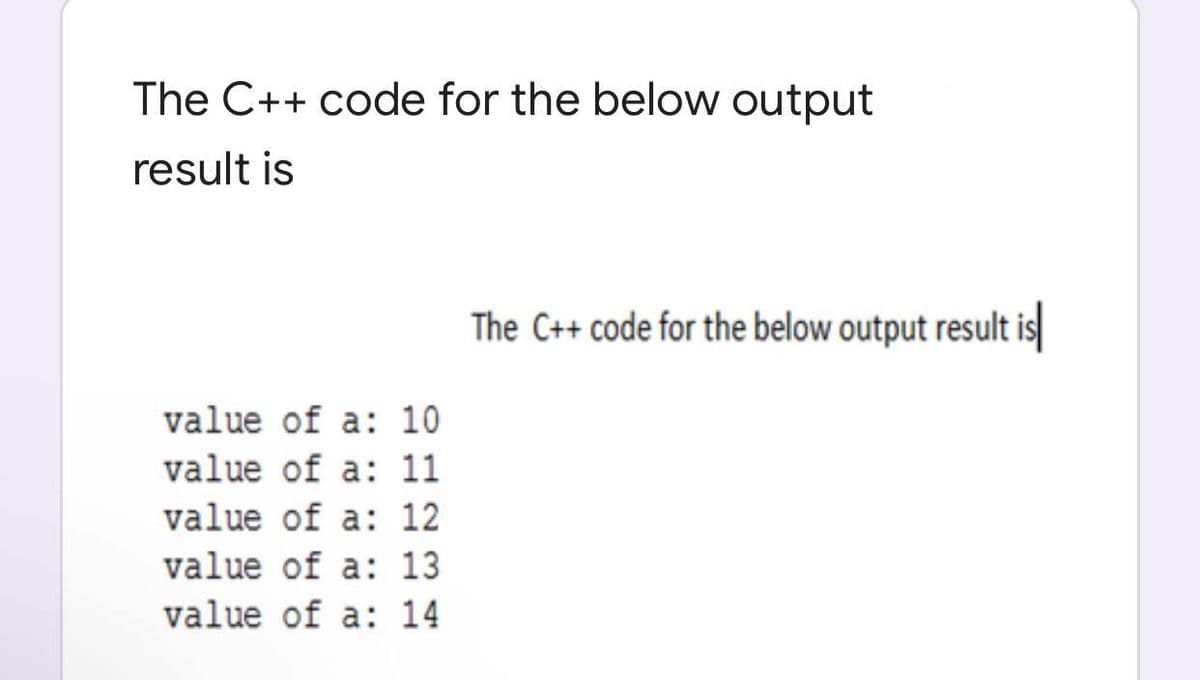 The C++ code for the below output
result is
The C++ code for the below output result is
value of a: 10
value of a: 11
value of a: 12
value of a: 13
value of a: 14
