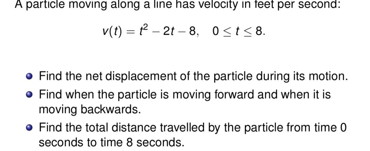 A particle moving along a line has velocity in feet per second:
v(t) = t² – 2t – 8, 0<t< 8.
-
o Find the net displacement of the particle during its motion.
o Find when the particle is moving forward and when it is
moving backwards.
o Find the total distance travelled by the particle from time 0
seconds to time 8 seconds.
