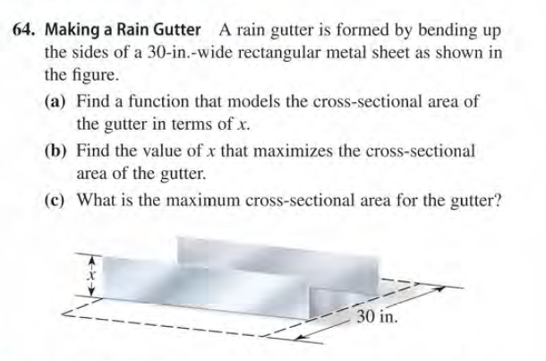 64. Making a Rain Gutter A rain gutter is formed by bending up
the sides of a 30-in.-wide rectangular metal sheet as shown in
the figure.
(a) Find a function that models the cross-sectional area of
the gutter in terms of x.
(b) Find the value of x that maximizes the cross-sectional
area of the gutter.
(c) What is the maximum cross-sectional area for the gutter?
30 in.
