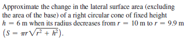 Approximate the change in the lateral surface area (excluding
the area of the base) of a right circular cone of fixed height
h = 6 m when its radius decreases from r = 10 m to r = 9.9 m
(s = mr Vr + iP).
