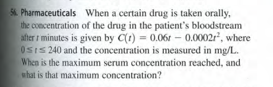 56. Pharmaceuticals When a certain drug is taken orally,
the concentration of the drug in the patient's bloodstream
after t minutes is given by C(t) = 0.06t - 0.0002r2², where
0SIS 240 and the concentration is measured in mg/L.
When is the maximum serum concentration reached, and
what is that maximum concentration?
