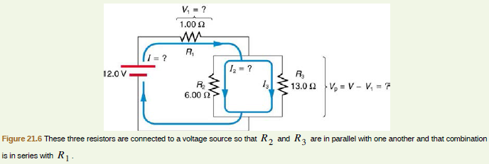 V, = ?
1.00 N
R,
= ?
z = ?
12.0 V
R,
13.0 2 V, = V- V, = 7
R.
6.00 2
Figure 21.6 These three resistors are connected to a voltage source so that R, and R, are in parallel with one another and that combination
is in series with R1.
