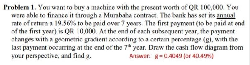 Problem 1. You want to buy a machine with the present worth of QR 100,000. You
were able to finance it through a Murabaha contract. The bank has set its annual
rate of return a 19.56% to be paid over 7 years. The first payment (to be paid at end
of the first year) is QR 10,000. At the end of each subsequent year, the payment
changes with a geometric gradient according to a certain percentage (g), with the
last payment occurring at the end of the 7th year. Draw the cash flow diagram from
your perspective, and find g.
Answer: g= 0.4049 (or 40.49%)
