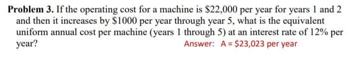 Problem 3. If the operating cost for a machine is $22,000 per year for years 1 and 2
and then it increases by $1000 per year through year 5, what is the equivalent
uniform annual cost per machine (years 1 through 5) at an interest rate of 12% per
year?
Answer: A = $23,023 per year
