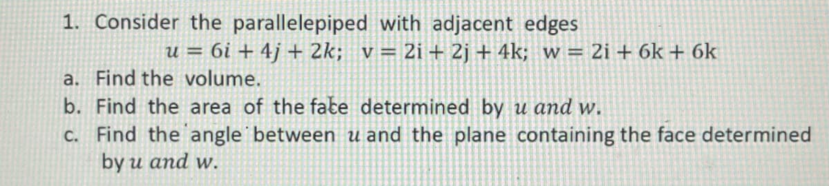 1. Consider the parallelepiped with adjacent edges
u = 6i + 4j + 2k; v= 2i+ 2j + 4k; w = 2i + 6k + 6k
a. Find the volume.
b. Find the area of the fate determined by u and w.
c. Find the angle between u and the plane containing the face determined
by u and w.

