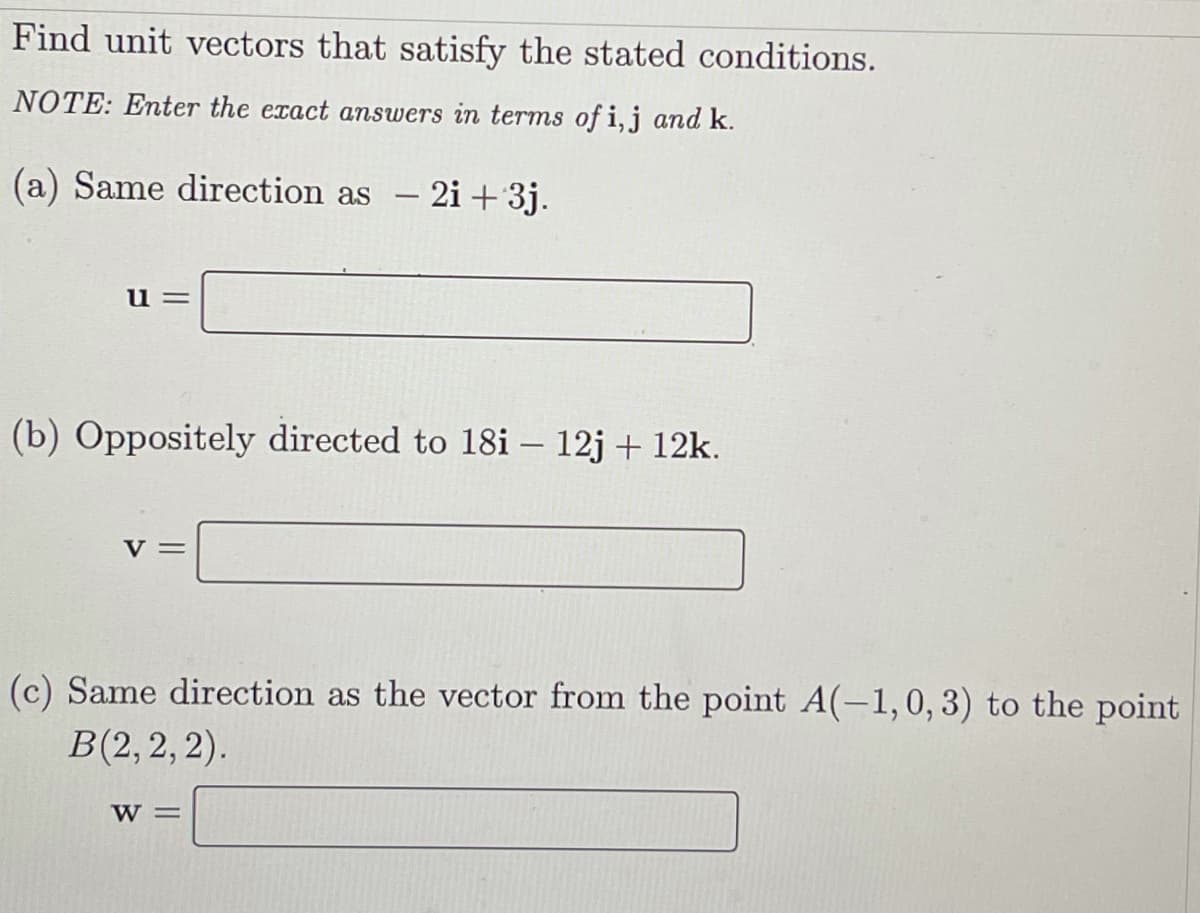 Find unit vectors that satisfy the stated conditions.
NOTE: Enter the exact answers in terms of i,j and k.
(a) Same direction as
- 2i +3j.
u =
(b) Oppositely directed to 18i – 12j + 12k.
|
V=
(c) Same direction as the vector from the point A(-1,0, 3) to the point
B(2,2,2).
W =

