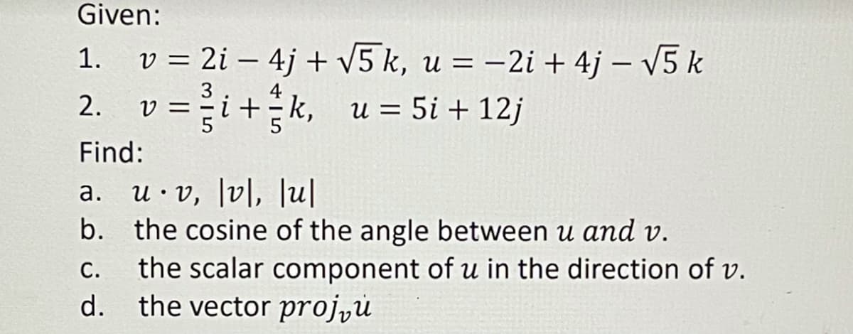 Given:
1. v = 2i – 4j + V5 k, u = –2i + 4j – V5 k
2. v =i+k, u = 5i + 12j
3
%D
Find:
a. u·v, [v|, Ju|
b. the cosine of the angle between u amd v.
the scalar component of u in the direction of v.
d. the vector projyů
а.
С.
