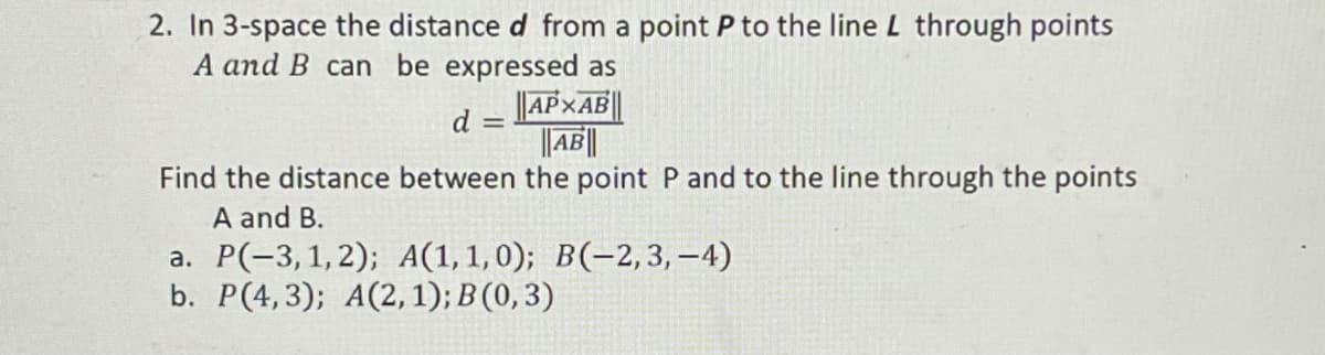 2. In 3-space the distance d from a point P to the line L through points
A and B can be expressed as
||AP×AB||
||AB||
d =
Find the distance between the point P and to the line through the points
A and B.
a. P(-3,1,2); A(1,1,0); B(-2,3, -4)
b. P(4,3); A(2, 1); B (0, 3)
