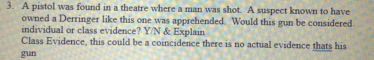 3. A pistol was found in a theatre where a man was shot. A suspect known to have
owned a Derringer like this one was apprehended. Would this gun be considered
individual or class evidence? Y/N & Explain
Class Evidence, this could be a coincidence there is no actual evidence thats his
unn
