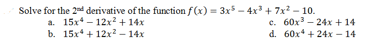 Solve for the 2nd derivative of the function f (x) = 3x5
– 4x3 + 7x2 – 10.
а. 15х4 — 12x2 + 14х
b. 15х4 + 12x2 — 14х
с. 60х3 — 24х + 14
d. 60х4 + 24х — 14
