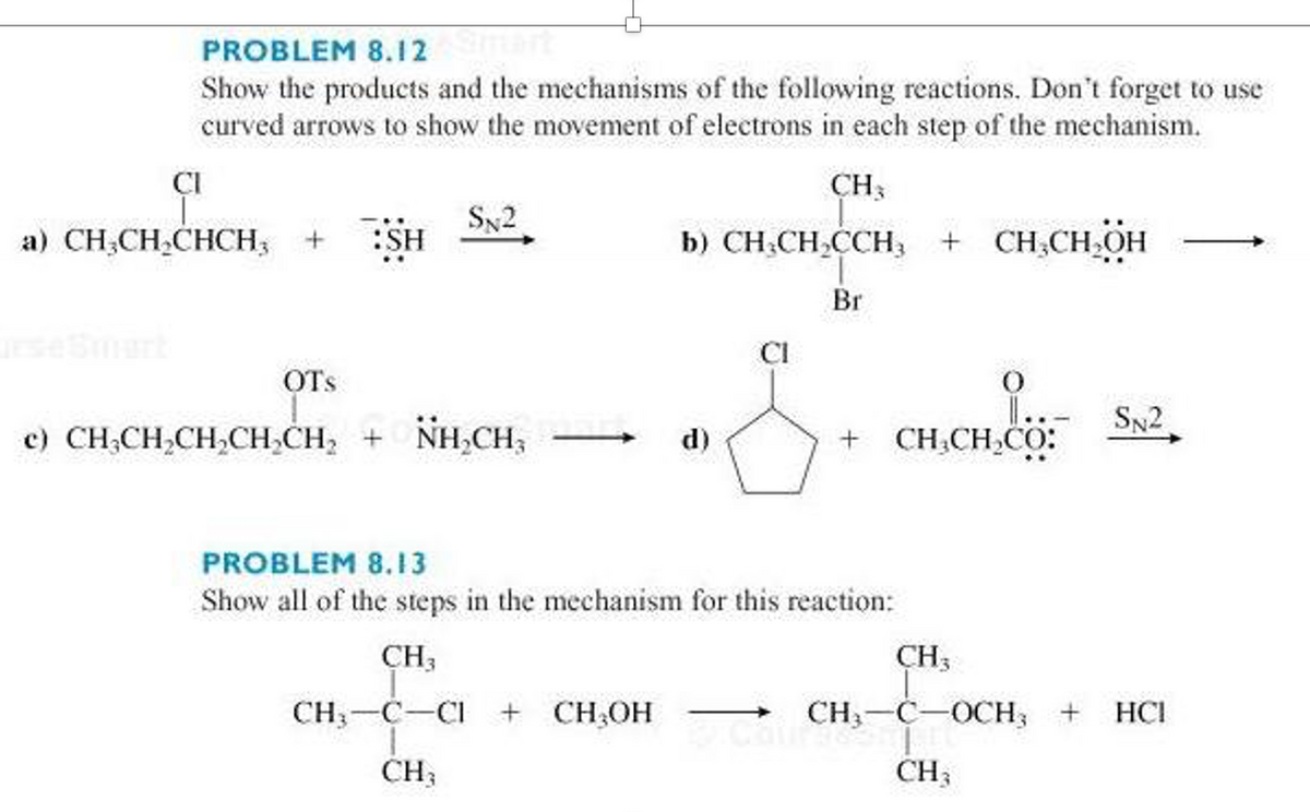 PROBLEM 8.12
Show the products and the mechanisms of the following reactions. Don't forget to use
curved arrows to show the movement of electrons in each step of the mechanism.
ÇI
CH3
Sy2
a) CH;CH,CHCH; +
b) CH;CH,CCH,
+ CH;CH,OH
Br
seSmart
CI
OTs
SN2
c) CH;CH,CH,CH,CH, + NH,CH,
CH.CH,CO:
d)
PROBLEM 8.13
Show all of the steps in the mechanism for this reaction:
CH3
CH3
CH;-C-CI
+ CH,OH
CH3-C-OCH; +
HCI
CH3
CH3
