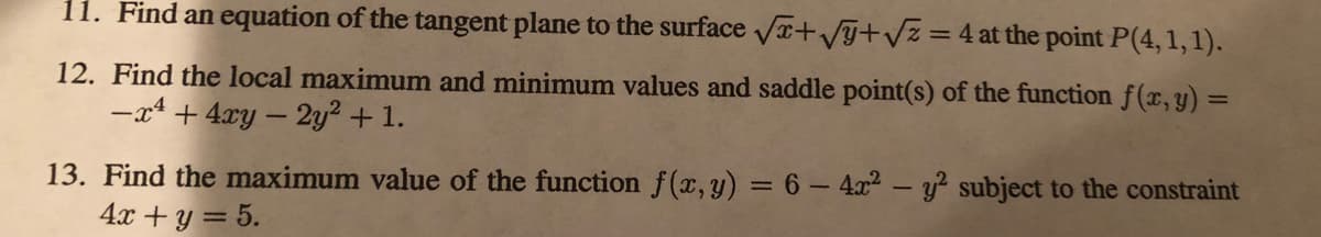 11. Find an equation of the tangent plane to the surface Vr+VGtvz = 4 at the point P(4,1,1).
12. Find the local maximum and minimum values and saddle point(s) of the function f(x,y) =
-x4 + 4xy – 2y² + 1.
%3D
13. Find the maximum value of the function f(x,y) = 6 –4x2 - y? subject to the constraint
4x + y = 5.
