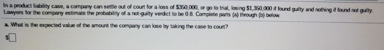 In a product liability case, a company can settle out of court for a loss of $350,000, or go to trial, losing $1,350,000 if found guilty and nothing if found not guilty.
Lawyers for the company estimate the probability of a not-guilty verdict to be 0.8. Complete parts (a) through (b) below.
a What is the expected value of the amount the company can lose by taking the case to court?
