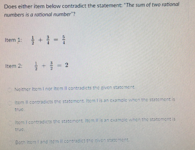Does either item below contradict the statement: "The sum of two rational
numbers is a rational number"?
Item 1: 을 + =
%3D
를 + 글
Item 2:
%3D
Neither Item I nor Item ll contradicts the given statement.
Item Il contradicts the statcment. Item I is an example when the statement is
truc.
Itom I contradicts the statement. Item Il is an example when the statoment is
truc
Both Itom I and Itom Il contradict the givcn statement.
2.
