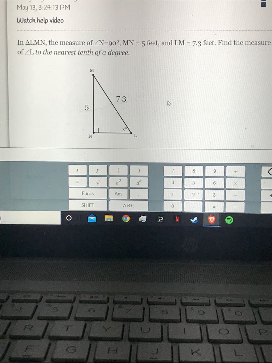 May 13, 3:24:13 PM
Watch help video
In ALMN, the measure of ZN=90°, MN = 5 feet, and LM = 7:3 feet. Find the measure
of ZL to the nearest tenth of a degree.
M
7.3
N
9.
Anser
a
4
Funcs
Ans
3
SHIFT
АВС
H.
K.
LO
