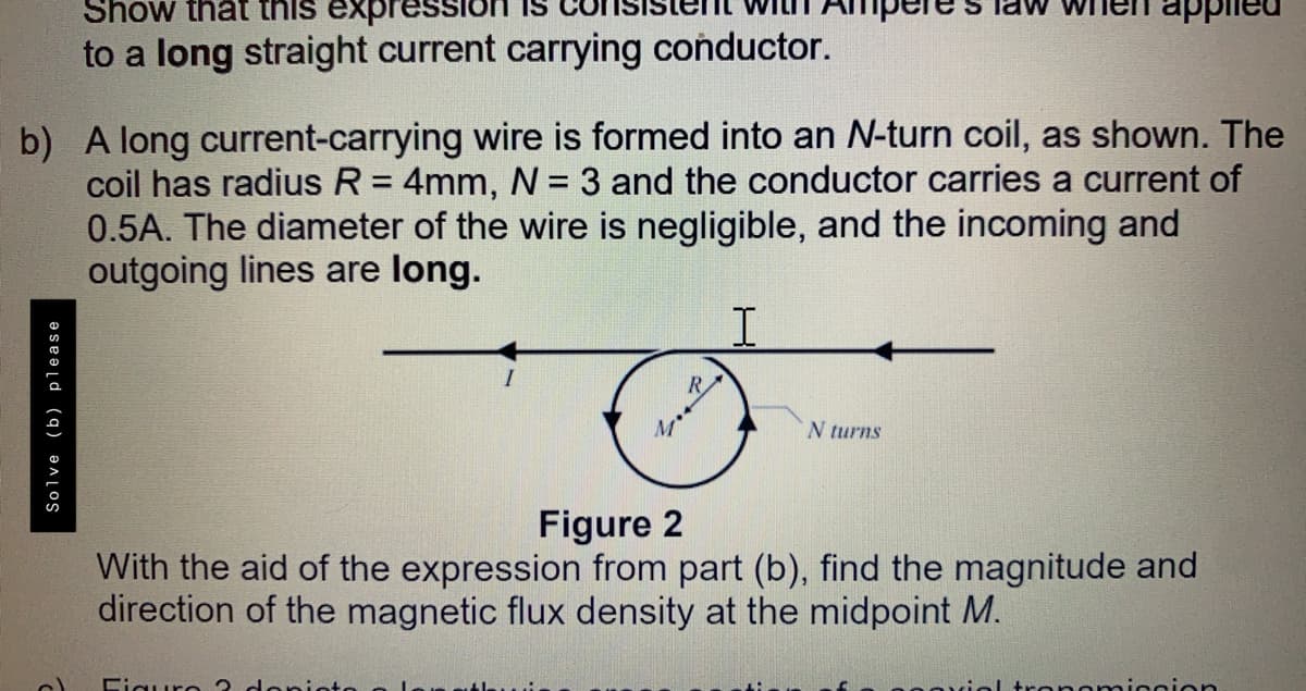 Show that this expression
to a long straight current carrying conductor.
b) A long current-carrying wire is formed into an N-turn coil, as shown. The
coil has radius R = 4mm, = 3 and the conductor carries a current of
0.5A. The diameter of the wire is negligible, and the incoming and
outgoing lines are long.
%3D
%3D
R.
M
N turns
Figure 2
With the aid of the expression from part (b), find the magnitude and
direction of the magnetic flux density at the midpoint M.
Figuro 3
ronomicoion
Solve (b) please
