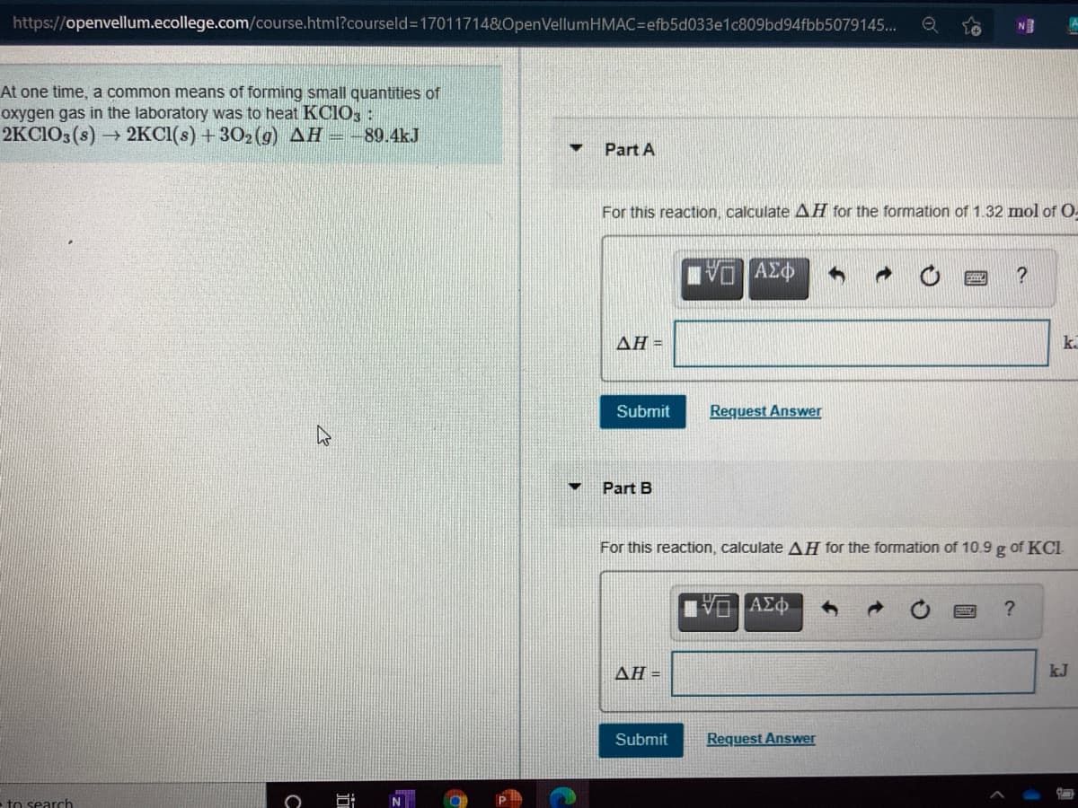 https://openvellum.ecollege.com/course.html?courseld317011714&OpenVellumHMAC=efb5d033e1c809bd94fbb5079145...
NE
At one time, a common means of forming small quantities of
oxygen gas in the laboratory was to heat KCIO, :
2KCIO3(s) 2KCI(s) +302 (g) AH --89.4kJ
Part A
For this reaction, calculate AH for the formation of 1.32 mol of O-
ΔΗ-
k.
Submit
Request Answer
Part B
For this reaction, calculate AH for the formation of 10.9 g of KCI
?
ΔΗ-
kJ
Submit
Request Answer
-to search
近
