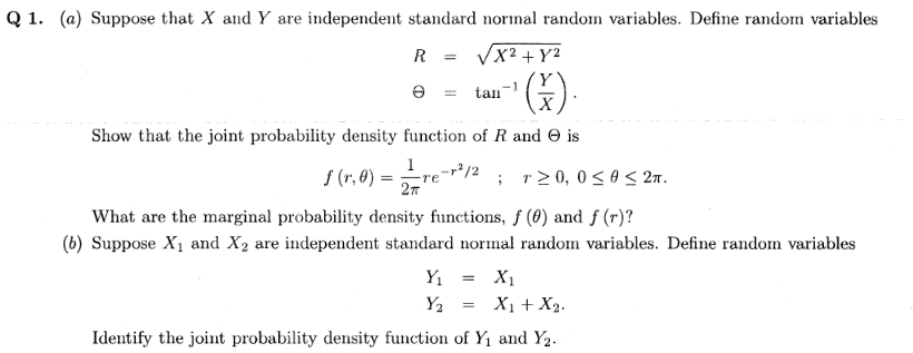 Q 1. (a) Suppose that X and Y are independent standard normal random variables. Define random variables
R = Vx2 + Y²
).
e = tan
Show that the joint probability density function of R and O is
1-r/2
S (r, 0) =
; r2 0, 0 <0 < 27.
27
What are the marginal probability density functions, f (0) and f (r)?
(b) Suppose X1 and X2 are independent standard normal random variables. Define random variables
Y1
X1
Y2
X1 + X2.
Identify the joint probability density function of Y1 and Y2.
