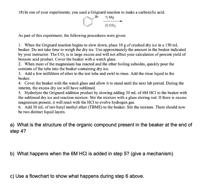 18) In one of your experiments, you used a Grignard reaction to make a carboxylic acid.
„Br 1) Mg
2) CO2
As part of this experiment, the following procedures were given:
1. When the Grignard reaction begins to slow down, place 10 g of crushed dry ice in a 150 mL
beaker. Do not take time to weigh the dry ice. Use approximately the amount in the beaker indicated
by your instructor. The CO2 is in large excess and will not affect your calculation of percent yield of
benzoic acid product. Cover the beaker with a watch glass.
2. When most of the magnesium has reacted and the ether boiling subsides, quickly pour the
contents of the tube into the beaker containing dry ice.
3. Add a few milliliters of ether to the test tube and swirl to rinse. Add the rinse liquid to the
beaker.
4. Cover the beaker with the watch glass and allow it to stand until the next lab period. During the
interim, the excess dry ice will have sublimed.
5. Hydrolyze the Grignard addition product by slowing adding 30 mL of 6M HCI to the beaker with
the sublimed dry ice and reaction mixture. Stir the mixture with a glass stirring rod. If there is excess
magnesium present, it will react with the HCl to evolve hydrogen gas.
6. Add 30 mL of tert-butyl methyl ether (TBME) to the beaker. Stir the mixture. There should now
be two distinct liquid layers.
a) What is the structure of the organic compound present in the beaker at the end of
step 4?
b) What happens when the 6M HCI is added in step 5? (give a mechanism)
c) Use a flowchart to show what happens during step 6 above.
