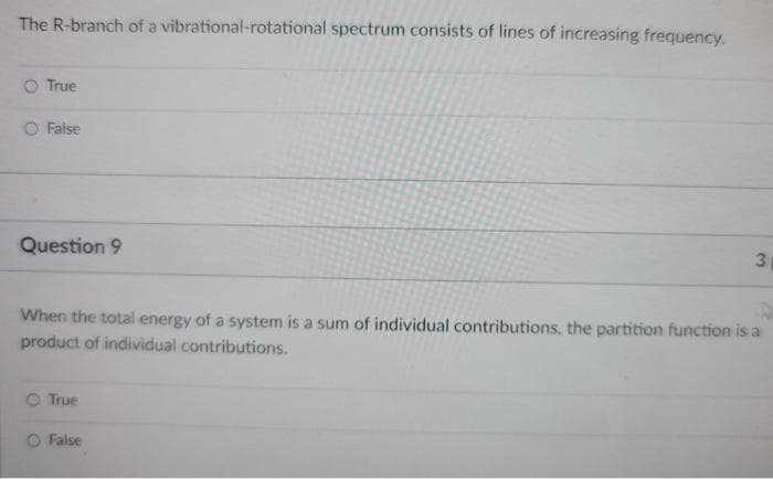 The R-branch of a vibrational-rotational spectrum consists of lines of increasing frequency.
O True
False
Question 9
3
When the total energy of a system is a sum of individual contributions, the partition function is a
product of individual contributions.
O True
O False
