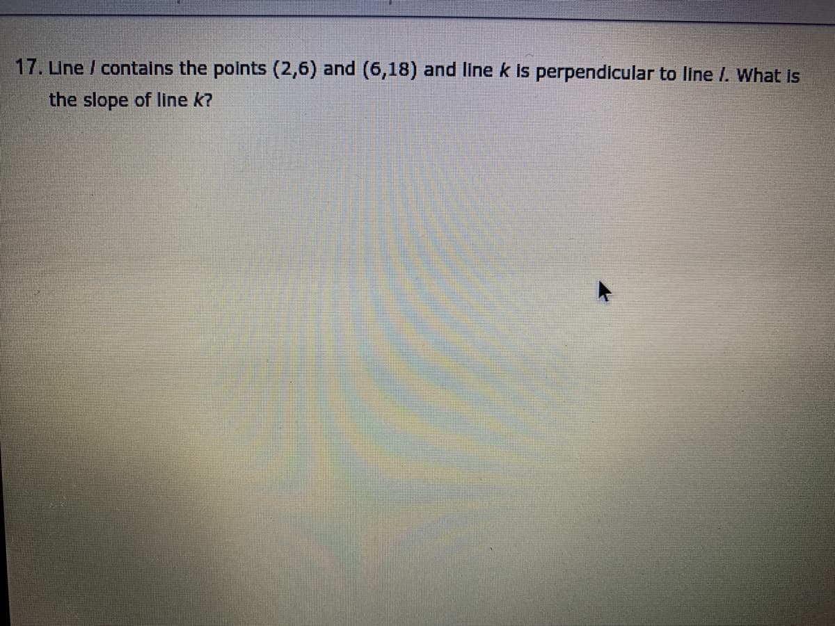 17. Une / contains the points (2,6) and (6,18) and line k is perpendicular to line /. What Is
the slope of line k?
